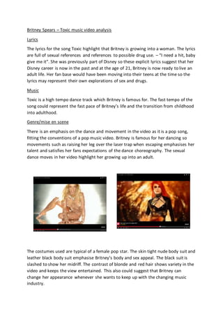 Britney Spears – Toxic music video analysis
Lyrics
The lyrics for the song Toxic highlight that Britney is growing into a woman. The lyrics
are full of sexual references and references to possible drug use. – “I need a hit, baby
give me it”. She was previously part of Disney so these explicit lyrics suggest that her
Disney career is now in the past and at the age of 21, Britney is now ready to live an
adult life. Her fan base would have been moving into their teens at the time so the
lyrics may represent their own explorations of sex and drugs.
Music
Toxic is a high tempo dance track which Britney is famous for. The fast tempo of the
song could represent the fast pace of Britney’s life and the transition from childhood
into adulthood.
Genre/mise en scene
There is an emphasis on the dance and movement in the video as it is a pop song,
fitting the conventions of a pop music video. Britney is famous for her dancing so
movements such as raising her leg over the laser trap when escaping emphasises her
talent and satisfies her fans expectations of the dance choreography. The sexual
dance moves in her video highlight her growing up into an adult.
The costumes used are typical of a female pop star. The skin tight nude body suit and
leather black body suit emphasise Britney’s body and sex appeal. The black suit is
slashed to show her midriff. The contrast of blonde and red hair shows variety in the
video and keeps the view entertained. This also could suggest that Britney can
change her appearance whenever she wants to keep up with the changing music
industry.
 