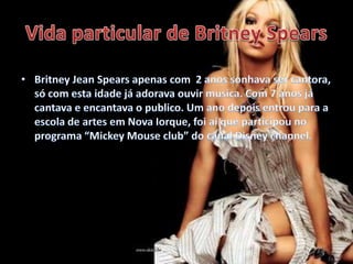 Vida particular de BritneySpearsBritney Jean Spears apenas com  2 anos sonhava ser cantora, só com esta idade já adorava ouvir musica. Com 7 anos já cantava e encantava o publico. Um ano depois entrou para a escola de artes em Nova Iorque, foi aí que participou no programa “Mickey Mouse club” do canal Disney channel.