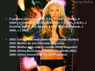 É também vencedora de 10 TCA’s,8 BMA’s, 7 EMA’s, 4 VMA’s, 3 Emmy’s, 3 NRJ MusicAwards, 3 WMA’s, 3 KCA’s, 1 Grammy, 1 MTV AsiaAwards, 1 MTV AustraliaAwards, 1 AMA, e 1 VMB.2002: Celebridade mais poderosa do mundo (Forbes)2003: Mulher do ano (Glamour Magazine)2004: Mulher mais sexy do mundo (NHM Magazine)2008: Artista musical mais popular do mundo (BBC)2009: Artista feminina da década (PopEater)