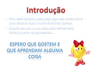 IntroduçãoPara este trabalho pesquisei algumas coisas sobre uma cantora cujo o nome é BritneySpears.Depois de tudo o que pesquisei realizei este trabalho para vos apresentar…Espero que gostem e que aprendam alguma coisa