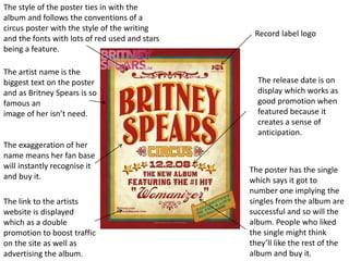 The style of the poster ties in with the
album and follows the conventions of a
circus poster with the style of the writing
and the fonts with lots of red used and stars
being a feature.
The artist name is the
biggest text on the poster
and as Britney Spears is so
famous an
image of her isn’t need.
The exaggeration of her
name means her fan base
will instantly recognise it
and buy it.
The link to the artists
website is displayed
which as a double
promotion to boost traffic
on the site as well as
advertising the album.
Record label logo
The release date is on
display which works as
good promotion when
featured because it
creates a sense of
anticipation.
The poster has the single
which says it got to
number one implying the
singles from the album are
successful and so will the
album. People who liked
the single might think
they’ll like the rest of the
album and buy it.
 