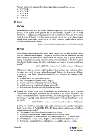 Página 10
com Prof. Betover
Assinale a alternativa que contém, de cima para baixo, a sequência correta.
a) V, V, V, F, F.
b) V, V, F, V, F.
c) V, F, V, F, V.
d) F, V, F, F, V.
e) F, F, V, F, V.
17. (Enem)
TEXTO I
Anaxímenes de Mileto disse que o ar é o elemento originário de tudo o que existe, existiu e
existirá, e que outras coisas provêm de sua descendência. Quando o ar se dilata,
transforma-se em fogo, ao passo que os ventos são ar condensado. As nuvens formam-se a
partir do ar por feltragem e, ainda mais condensadas, transformam-se em água. A água,
quando mais condensada, transforma-se em terra, e quando condensada ao máximo
possível, transforma-se em pedras.
BURNET, J. A aurora da filosofia grega. Rio de Janeiro: PUC-Rio, 2006 (adaptado).
TEXTO II
Basílio Magno, filósofo medieval, escreveu: “Deus, como criador de todas as coisas, está no
princípio do mundo e dos tempos. Quão parcas de conteúdo se nos apresentam, em face
desta concepção, as especulações contraditórias dos filósofos, para os quais o mundo se
origina, ou de algum dos quatro elementos, como ensinam os Jônios, ou dos átomos, como
julga Demócrito. Na verdade, dão a impressão de quererem ancorar o mundo numa teia de
aranha”.
GILSON, E.; BOEHNER, P. História da Filosofia Cristã. São Paulo: Vozes, 1991 (adaptado).
Filósofos dos diversos tempos históricos desenvolveram teses para explicar a origem
do universo, a partir de uma explicação racional. As teses de Anaxímenes, filósofo
grego antigo, e de Basílio, filósofo medieval, têm em comum na sua fundamentação
teorias que
a) eram baseadas nas ciências da natureza.
b) refutavam as teorias de filósofos da religião.
c) tinham origem nos mitos das civilizações antigas.
d) postulavam um princípio originário para o mundo.
e) defendiam que Deus é o princípio de todas as coisas.
18. (Enem) Para Platão, o que havia de verdadeiro em Parmênides era que o objeto de
conhecimento é um objeto de razão e não de sensação, e era preciso estabelecer uma
relação entre objeto racional e objeto sensível ou material que privilegiasse o primeiro em
detrimento do segundo. Lenta, mas irresistivelmente, a Doutrina das Ideias formava-se em
sua mente.
ZINGANO, M. Platão e Aristóteles: o fascínio da filosofia. São Paulo: Odysseus, 2012 (adaptado).
O texto faz referência à relação entre razão e sensação, um aspecto essencial da
Doutrina das Ideias de Platão (427–346 a.C.). De acordo com o texto, como Platão se
situa diante dessa relação?
a) Estabelecendo um abismo intransponível entre as duas.
b) Privilegiando os sentidos e subordinando o conhecimento a eles.
c) Atendo-se à posição de Parmênides de que razão e sensação são inseparáveis.
d) Afirmando que a razão é capaz de gerar conhecimento, mas a sensação não.
e) Rejeitando a posição de Parmênides de que a sensação é superior à razão.
 