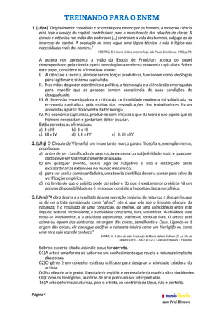 Página 4
com Prof. Betover
TREINANDO PARA O ENEM
1. (Ufpa) “Originalmente concebida e acionada para emancipar os homens, a moderna ciência
está hoje a serviço do capital, contribuindo para a manutenção das relações de classe. A
ciência e a técnica nas mãos dos poderosos [...] controlam a vida dos homens, subjuga-os ao
interesse do capital. A produção de bens segue uma lógica técnica, e não à lógica das
necessidades reais dos homens.”
FREITAG, B. A teoria Crítica ontem e hoje, São Paulo: Brasiliense, 1986, p.94.
A autora nos apresenta a visão da Escola de Frankfurt acerca do papel
desempenhado pela ciência e pela tecnologia na moderna economia capitalista. Sobre
este papel, considere as afirmativas abaixo:
I. A ciência e a técnica, além de serem forças produtivas, funcionam como ideologias
para legitimar o sistema capitalista.
II. Nas mãos do poder econômico e político, a tecnologia e a ciência são empregadas
para impedir que as pessoas tomem consciência de suas condições de
desigualdade.
III. A dimensão emancipadora e crítica da racionalidade moderna foi valorizada na
economia capitalista, pois muitas das reivindicações dos trabalhadores foram
atendidas a partir do advento da tecnologia.
IV. Na economia capitalista, produz-se com eficácia o que dá lucro e não aquilo que os
homens necessitam e gostariam de ter ou usar.
Estão corretas as afirmativas:
a) I e III b) II e III
c) III e IV d) I, II e IV e) II, III e IV
2. (Ufsj) O Círculo de Viena foi um importante marco para a filosofia e, exemplarmente,
propôs que,
a) antes de ser classificado de percepção extrema ou subjetividade, todo e qualquer
dado deve ser sistematicamente analisado.
b) em qualquer evento, existe algo de subjetivo e isso é disfarçado pelas
extraordinárias extensões no mundo metafísico.
c) para ser aceita como verdadeira, uma teoria científica deveria passar pelo crivo da
verificação empírica.
d) no limite do que o sujeito pode perceber e do que é exatamente o objeto há um
abismo de possibilidades e é nisso que consiste a importância da metafísica.
3. (Uem) “A obra de arte é o resultado de uma operação conjunta da natureza e do espírito, que
se dá no artista considerado como “gênio”, isto é, que cria sob o impulso obscuro da
natureza; é o resultado de uma conjunção, ou melhor, de uma coincidência entre este
impulso natural, inconsciente, e a atividade consciente, livre, voluntária. ‘A atividade livre
torna-se involuntária’, e a atividade espontânea, instintiva, torna-se livre. O artista está
acima ou aquém dos contrários, na origem das coisas, semelhante a Deus. Ligando-se à
origem das coisas, ele consegue decifrar a natureza inteira como um hieróglifo ou como
uma obra cujo segredo conhece.”
(HAAR, M. A obra de arte. Tradução de Maria Helena Kuhner. 2ª. ed. Rio de
Janeiro: DIFEL, 2007, p. 42-3. Coleção Enfoques – Filosofia)
Sobre o excerto citado, assinale o que for correto.
01)A arte é uma forma de saber ou um conhecimento que revela a natureza implícita
das coisas.
02)O gênio é um conceito estético utilizado para designar a atividade criadora do
artista.
04)Na obra dearte genial, liberdadedo espírito enecessidade da matéria são coincidentes.
08)Como os hieróglifos, as obras de arte precisam ser interpretadas.
16)A arte deforma a natureza, pois o artista, ao contrário de Deus, não é perfeito.
 