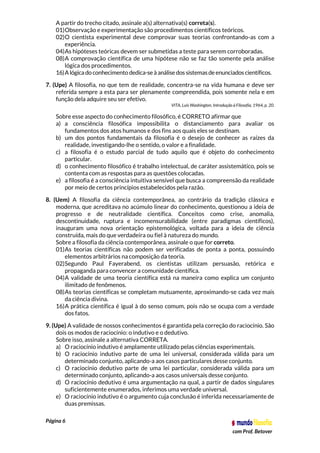 Página 6
com Prof. Betover
A partir do trecho citado, assinale a(s) alternativa(s) correta(s).
01)Observação e experimentação são procedimentos científicos teóricos.
02)O cientista experimental deve comprovar suas teorias confrontando-as com a
experiência.
04)As hipóteses teóricas devem ser submetidas a teste para serem corroboradas.
08)A comprovação científica de uma hipótese não se faz tão somente pela análise
lógica dos procedimentos.
16)A lógica do conhecimento dedica-seà análisedos sistemas deenunciados científicos.
7. (Upe) A filosofia, no que tem de realidade, concentra-se na vida humana e deve ser
referida sempre a esta para ser plenamente compreendida, pois somente nela e em
função dela adquire seu ser efetivo.
VITA, Luís Washington. Introdução à Filosofia, 1964, p. 20.
Sobre esse aspecto do conhecimento filosófico, é CORRETO afirmar que
a) a consciência filosófica impossibilita o distanciamento para avaliar os
fundamentos dos atos humanos e dos fins aos quais eles se destinam.
b) um dos pontos fundamentais da filosofia é o desejo de conhecer as raízes da
realidade, investigando-lhe o sentido, o valor e a finalidade.
c) a filosofia é o estudo parcial de tudo aquilo que é objeto do conhecimento
particular.
d) o conhecimento filosófico é trabalho intelectual, de caráter assistemático, pois se
contenta com as respostas para as questões colocadas.
e) a filosofia é a consciência intuitiva sensível que busca a compreensão da realidade
por meio de certos princípios estabelecidos pela razão.
8. (Uem) A filosofia da ciência contemporânea, ao contrário da tradição clássica e
moderna, que acreditava no acúmulo linear do conhecimento, questionou a ideia de
progresso e de neutralidade científica. Conceitos como crise, anomalia,
descontinuidade, ruptura e incomensurabilidade (entre paradigmas científicos),
inauguram uma nova orientação epistemológica, voltada para a ideia de ciência
construída, mais do que verdadeira ou fiel à natureza do mundo.
Sobre a filosofia da ciência contemporânea, assinale o que for correto.
01)As teorias científicas não podem ser verificadas de ponta a ponta, possuindo
elementos arbitrários na composição da teoria.
02)Segundo Paul Fayerabend, os cientistas utilizam persuasão, retórica e
propaganda para convencer a comunidade científica.
04)A validade de uma teoria científica está na maneira como explica um conjunto
ilimitado de fenômenos.
08)As teorias científicas se completam mutuamente, aproximando-se cada vez mais
da ciência divina.
16)A prática científica é igual à do senso comum, pois não se ocupa com a verdade
dos fatos.
9. (Upe) A validade de nossos conhecimentos é garantida pela correção do raciocínio. São
dois os modos de raciocínio: o indutivo e o dedutivo.
Sobre isso, assinale a alternativa CORRETA.
a) O raciocínio indutivo é amplamente utilizado pelas ciências experimentais.
b) O raciocínio indutivo parte de uma lei universal, considerada válida para um
determinado conjunto, aplicando-a aos casos particulares desse conjunto.
c) O raciocínio dedutivo parte de uma lei particular, considerada válida para um
determinado conjunto, aplicando-a aos casos universais desse conjunto.
d) O raciocínio dedutivo é uma argumentação na qual, a partir de dados singulares
suficientemente enumerados, inferimos uma verdade universal.
e) O raciocínio indutivo é o argumento cuja conclusão é inferida necessariamente de
duas premissas.
 