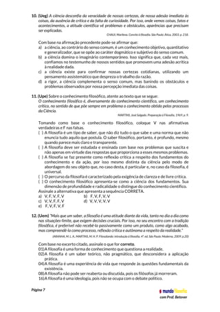 Página 7
com Prof. Betover
10. (Ueg) A ciência desconfia da veracidade de nossas certezas, de nossa adesão imediata às
coisas, da ausência de crítica e da falta de curiosidade. Por isso, onde vemos coisas, fatos e
acontecimentos, a atitude científica vê problemas e obstáculos, aparências que precisam
ser explicadas.
CHAUI, Marilena. Convite à filosofia. São Paulo: Ática, 2003. p. 218.
Com base na afirmação precedente pode-se afirmar que:
a) a ciência, ao contrário do senso comum, é um conhecimento objetivo, quantitativo
e generalizador, que se opõe ao caráter dogmático e subjetivo do senso comum.
b) a ciência domina o imaginário contemporâneo. Isso significa que, cada vez mais,
confiamos no testemunho de nossos sentidos que promovem uma adesão acrítica
à realidade dada.
c) a ciência existe para confirmar nossas certezas cotidianas, utilizando um
pensamento assistemático que despreza o trabalho da razão.
d) a rigor, a ciência complementa o senso comum, mas banindo os obstáculos e
problemas observados por nossa percepção imediata das coisas.
11. (Upe) Sobre o conhecimento filosófico, atente ao texto que se segue:
O conhecimento filosófico é, diversamente do conhecimento científico, um conhecimento
crítico, no sentido de que põe sempre em problema o conhecimento obtido pelos processos
da Ciência.
MARTINS, José Salgado. Preparação à Filosofia, 1969, p. 9.
Tomando como base o conhecimento filosófico, coloque V nas afirmativas
verdadeiras e F nas falsas.
( ) A filosofia é um tipo de saber, que não diz tudo o que sabe e uma norma que não
enuncia tudo aquilo que postula. O saber filosófico, portanto, é profundo, mesmo
quando parece mais claro e transparente.
( ) A filosofia deve ser estudada e ensinada com base nos problemas que suscita e
não apenas em virtude das respostas que proporciona a esses mesmos problemas.
( ) A filosofia se faz presente como reflexão crítica a respeito dos fundamentos do
conhecimento e da ação, por isso mesmo distinta da ciência pelo modo de
abordagem do seu objeto que, no caso desta, é particular e, no caso da filosofia, é
universal.
( ) O percurso da filosofia é caracterizado pela exigência de clareza e de livre crítica.
( ) O conhecimento filosófico apresenta-se como a ciência dos fundamentos. Sua
dimensão de profundidade e radicalidade o distingue do conhecimento científico.
Assinale a alternativa que apresenta a sequência CORRETA.
a) V, F, V, F, V b) F, V, F, V, V
c) V, V, F, F, V d) V, V, V, V, V
e) F, V, F, V, F
12. (Uem) “Mais que um saber, a filosofia é uma atitude diante da vida, tanto no dia a dia como
nas situações-limite, que exigem decisões cruciais. Por isso, no seu encontro com a tradição
filosófica, é preferível não recebê-la passivamente como um produto, como algo acabado,
mas compreendê-la como processo, reflexão crítica e autônoma a respeito da realidade.”
(ARANHA, M. L. A.; MARTINS, M. H. P. Filosofando: introdução à filosofia. 4ª. ed. São Paulo: Moderna, 2009, p.20)
Com base no excerto citado, assinale o que for correto.
01)A filosofia é uma forma de conhecimento que questiona a realidade.
02)A filosofia é um saber teórico, não pragmático, que desconsidera a aplicação
prática.
04)A filosofia é uma experiência de vida que responde às questões fundamentais da
existência.
08)A filosofia não pode ser reaberta ou discutida, pois os filósofos já morreram.
16)A filosofia é uma ideologia, pois não se ocupa com o debate político.
 