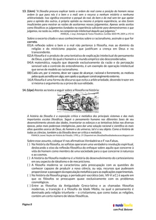 Página 8
com Prof. Betover
13. (Uem) “A filosofia procura explicar tanto a ordem do real como a posição do homem nessa
ordem (o que para nós é o bem e o mal) sem o recurso a nenhum mistério e nenhuma
arbitrariedade. Isso significa encontrar o porquê do real, do bem e do mal sem ter que apelar
para a opinião dos outros, à própria opinião ou mesmo à própria experiência, se elas forem
insuficientes para mostrar as razões de aceitarmos nossos julgamentos. Apenas serão aceitos
como filosóficos os julgamentos fundados na experiência suficiente para demonstrarmos o que
julgamos, na razão ou, enfim, na compreensão intelectual daquilo que julgamos.”
(MARÇAL, J. (org.). Antologia de Textos Filosóficos. Curitiba: SEED-PR, 2009, p.193-4)
Sobre o excerto citado e seus conhecimentos sobre o racionalismo, assinale o que for
correto.
01)A reflexão sobre o bem e o mal não pertence à filosofia, mas ao domínio da
religião e do misticismo popular, que justificam a crença em Deus e no
transcendente.
02)A filosofia é o produto de uma tentativa de explicação intelectual do pensamento
de Deus, a partir do qual o homem e o mundo empírico são desconsiderados.
04)A matemática, naquilo que depende exclusivamente da razão e da percepção
sensível sob o controle do entendimento, é um exemplo de operação intelectual
que serve de modelo ao racionalismo.
08)Cada um, por si mesmo, deve ser capaz de alcançar, racional e livremente, os motivos
pelosquaisacreditaemalgo,semapeloaqualquerconstrangimentoexterno.
16)A filosofia é uma forma de discurso que evita a arbitrariedade, devendo trazer em
si mesma o argumento ou a prova de sua validade.
14. (Upe) Atente ao texto a seguir sobre a filosofia na história:
A história da filosofia é a exposição crítica e metódica dos principais sistemas e das mais
importantes escolas filosóficas. Seguir o pensamento humano nas diferentes fases de seu
desenvolvimento através das idades, inventariar os esforços e as tentativas feitas nas diversas
épocas, pelas mais poderosas inteligências, para dar uma solução racional e científica às mais
altas questões acerca de Deus, do homem e do universo, tal é o seu objeto. Como a história de
todas as ciências, também a da filosofia deve ser crítica e metódica.
FRANCA, Leonel. Noções de História da Filosofia, 1990, p. 19. Disponível em: filosofiaefilosofiadaeducacao.blogspot.com
Sobre esse assunto, coloque V nas afirmativas Verdadeiras e F nas Falsas.
( ) Na história da filosofia, os sofistas operaram uma verdadeira revolução espiritual,
deslocando o eixo da reflexão filosófica do enfoque sobre aquilo que concerne à
vida do homem como membro de uma sociedade para o que concerne à natureza
e ao cosmos.
( ) A história da filosofia moderna é a história do desenvolvimento do cartesianismo
em seu aspecto de idealismo e de mecanicismo.
( ) A filosofia moderna se caracterizou pela preocupação com as questões do
conhecer capazes de produzir a nova ciência, ou seja, recursos que pudessem
proporcionarapassagemdaespeculaçãometafísicaparaasexplicaçõesexperimentais.
( ) Na história da filosofia grega, o período pré-socrático (séc. VII-V a.C.) é aquele em
que os filósofos se preocupam quase exclusivamente com os problemas
cosmológicos.
( ) Entre as filosofias da Antiguidade Greco-latina e as chamadas filosofias
modernas, a transição é a filosofia da Idade Média, na qual o pensamento é
dominado pela religião triunfante – o cristianismo, que como todas as religiões,
contém um certo número de ideias filosóficas.
 