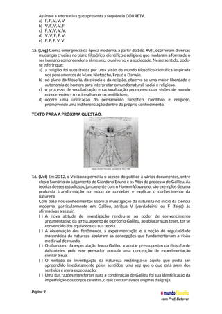 Página 9
com Prof. Betover
Assinale a alternativa que apresenta a sequência CORRETA.
a) F, F, V, V, V
b) V, F, V, V, F
c) F, V, V, V, V.
d) V, V, F, F, V.
e) F, F, F, V, V.
15. (Ueg) Com a emergência da época moderna, a partir do Séc. XVII, ocorreram diversas
mudanças cruciais no plano filosófico, científico e religioso que mudaram a forma de o
ser humano compreender a si mesmo, o universo e a sociedade. Nesse sentido, pode-
se inferir que:
a) a religião foi substituída por uma visão de mundo filosófico-científica inspirada
nos pensamentos de Marx, Nietzsche, Freud e Darwin.
b) no plano da filosofia, da ciência e da religião, observa-se uma maior liberdade e
autonomia do homem para interpretar o mundo natural, social e religioso.
c) o processo de secularização e racionalização promoveu duas visões de mundo
concorrentes – o racionalismo e o cientificismo.
d) ocorre uma unificação do pensamento filosófico, científico e religioso,
promovendo uma indiferenciação dentro do próprio conhecimento.
TEXTO PARA A PRÓXIMA QUESTÃO:
16. (Uel) Em 2012, o Vaticano permitiu o acesso do público a vários documentos, entre
eles o Sumário do julgamento de Giordano Bruno e os Atos do processo de Galileu. As
teorias desses estudiosos, juntamente com o Homem Vitruviano, são exemplos de uma
profunda transformação no modo de conceber e explicar o conhecimento da
natureza.
Com base nos conhecimentos sobre a investigação da natureza no início da ciência
moderna, particularmente em Galileu, atribua V (verdadeiro) ou F (falso) às
afirmativas a seguir.
( ) A nova atitude de investigação rendeu-se ao poder de convencimento
argumentativo da Igreja, a ponto de o próprio Galileu, ao abjurar suas teses, ter se
convencido dos equívocos da sua teoria.
( ) A observação dos fenômenos, a experimentação e a noção de regularidade
matemática da natureza abalaram as concepções que fundamentavam a visão
medieval de mundo.
( ) O abandono da especulação levou Galileu a adotar pressupostos da filosofia de
Aristóteles, pois esse pensador possuía uma concepção de experimentação
similar à sua.
( ) O método de investigação da natureza restringia-se àquilo que podia ser
apreendido imediatamente pelos sentidos, uma vez que o que está além dos
sentidos é mera especulação.
( ) Uma das razões mais fortes para a condenação de Galileu foi sua identificação da
imperfeição dos corpos celestes, o que contrariava os dogmas da igreja.
 