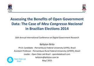 Assessing the Benefits of Open GovernmentAssessing the Benefits of Open Government
Data: The Case ofData: The Case of MeuMeu CongressoCongresso NacionalNacional
in Brazilian Elections 2014in Brazilian Elections 2014
16th Annual International Conference on Digital Government Research
Kellyton Brito
Ph.D. Candidate - Pernambuco Federal University (UFPE), Brazil
Assistant Professor - Pernambuco Rural Federal University (UFRPE), Brazil
Leader - Open Data Lab Brazil - opendatabrazil.com
kellyton@kellyton.com.br
May/ 2015
 