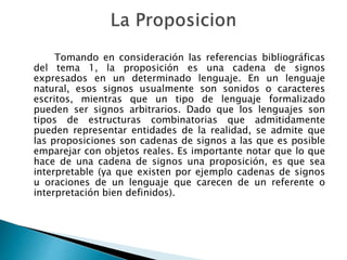 Tomando en consideración las referencias bibliográficas
del tema 1, la proposición es una cadena de signos
expresados en un determinado lenguaje. En un lenguaje
natural, esos signos usualmente son sonidos o caracteres
escritos, mientras que un tipo de lenguaje formalizado
pueden ser signos arbitrarios. Dado que los lenguajes son
tipos de estructuras combinatorias que admitidamente
pueden representar entidades de la realidad, se admite que
las proposiciones son cadenas de signos a las que es posible
emparejar con objetos reales. Es importante notar que lo que
hace de una cadena de signos una proposición, es que sea
interpretable (ya que existen por ejemplo cadenas de signos
u oraciones de un lenguaje que carecen de un referente o
interpretación bien definidos).
 