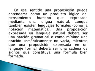 En ese sentido una proposición puede
entenderse como un producto lógico del
pensamiento humano que expresada
mediante una lengua natural, aunque
también existen lenguajes formales (como la
notación matemática). Una proposición
expresada en lenguaje natural deberá ser
una oración gramatical o como mínimo una
oración semánticamente no vacía, mientras
que una proposición expresada en un
lenguaje formal deberá ser una cadena de
signos que constituya una fórmula bien
formada.
 