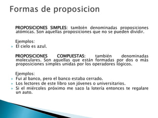 PROPOSICIONES SIMPLES: también denominadas proposiciones
atómicas. Son aquellas proposiciones que no se pueden dividir.
Ejemplos:
 El cielo es azul.
PROPOSICIONES COMPUESTAS: también denominadas
moleculares. Son aquellas que están formadas por dos o más
proposiciones simples unidas por los operadores lógicos.
Ejemplos:
 Fui al banco, pero el banco estaba cerrado.
 Los lectores de este libro son jóvenes o universitarios.
 Si el miércoles próximo me saco la lotería entonces te regalare
un auto.
 