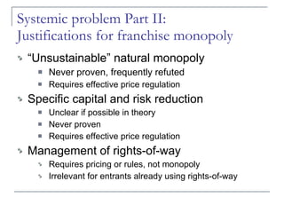 Systemic problem Part II:  Justifications for franchise monopoly  “Unsustainable” natural monopoly Never proven, frequently refuted Requires effective price regulation  Specific capital and risk reduction Unclear if possible in theory Never proven Requires effective price regulation Management of rights-of-way Requires pricing or rules, not monopoly Irrelevant for entrants already using rights-of-way 