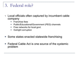 3.  Federal role?  Local officials often captured by incumbent cable company Franchise fees Public/Educational/Government (PEG) channels Free networks for local govt. Outright corruption Some states enacted statewide franchising Federal Cable Act is one source of the systemic problem 
