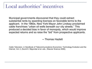 Local authorities’ incentives Municipal governments discovered that they could extract substantial rents by awarding licenses on favorable terms to the applicant.  In the 1960s, New York Mayor John Lindsay proclaimed cable franchises “urban oil wells beneath our city streets.” This produced a decided bias in favor of monopoly, which would improve expected returns and so raise the “bid” from prospective applicants. -- Thomas Hazlett Cable Television , in Handbook of Telecommunications Economics: Technology Evolution and the Internet, Vol. 2, (Sumit K. Majumdar et al. eds., Elsevier Science 2006). 