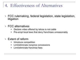 4.  Effectiveness of Alternatives  FCC rulemaking, federal legislation, state legislation, litigation FCC alternatives Declare video offered by telcos is not cable Pre-empt local laws that deny franchises unreasonably Extent of reform Introduce competition Limit/eliminate nonprice concessions Limit/eliminate franchise fees 