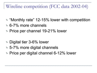 Wireline competition (FCC data 2002-04) “Monthly rate” 12-15% lower with competition 6-7% more channels Price per channel 19-21% lower Digital tier 3-6% lower 5-7% more digital channels Price per digital channel 6-12% lower 