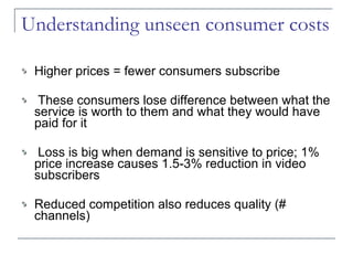 Understanding unseen consumer costs Higher prices = fewer consumers subscribe These consumers lose difference between what the service is worth to them and what they would have paid for it Loss is big when demand is sensitive to price; 1% price increase  causes 1.5-3% reduction in video subscribers Reduced competition also reduces quality (# channels) 