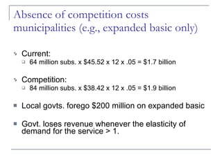 Absence of competition costs municipalities (e.g., expanded basic only) Current: 64 million subs. x $45.52 x 12 x .05 = $1.7 billion Competition: 84 million subs. x $38.42 x 12 x .05 = $1.9 billion Local govts. forego $200 million on expanded basic Govt. loses revenue whenever the elasticity of demand for the service > 1. 
