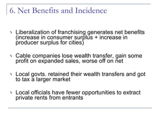 6. Net Benefits and Incidence Liberalization of franchising generates net benefits (increase in consumer surplus + increase in producer surplus for cities) Cable companies lose wealth transfer, gain some profit on expanded sales, worse off on net Local govts. retained their wealth transfers and got to tax a larger market Local officials have fewer opportunities to extract private rents from entrants 