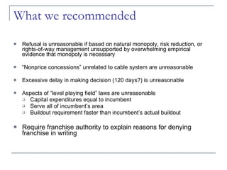 What we recommended Refusal is unreasonable if based on natural monopoly, risk reduction, or rights-of-way management unsupported by overwhelming empirical evidence that monopoly is necessary  “ Nonprice concessions” unrelated to cable system are unreasonable Excessive delay in making decision (120 days?) is unreasonable Aspects of “level playing field” laws are unreasonable Capital expenditures equal to incumbent Serve all of incumbent’s area Buildout requirement faster than incumbent’s actual buildout Require franchise authority to explain reasons for denying franchise in writing 