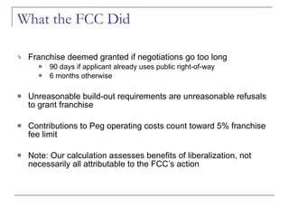 What the FCC Did Franchise deemed granted if negotiations go too long 90 days if applicant already uses public right-of-way 6 months otherwise Unreasonable build-out requirements are unreasonable refusals to grant franchise Contributions to Peg operating costs count toward 5% franchise fee limit Note: Our calculation assesses benefits of liberalization, not necessarily all attributable to the FCC’s action 
