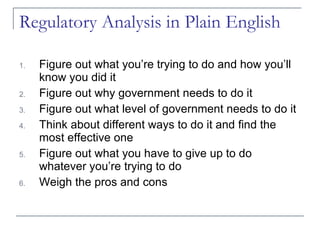 Regulatory Analysis in Plain English Figure out what you’re trying to do and how you’ll know you did it Figure out why government needs to do it Figure out what level of government needs to do it Think about different ways to do it and find the most effective one Figure out what you have to give up to do whatever you’re trying to do Weigh the pros and cons 
