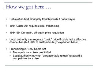 How we got here … Cable often had monopoly franchises (but not always) 1984 Cable Act requires local franchising 1984-99: On-again, off-again price regulation Local authority can regulate “basic” price if cable lacks effective competition (but 90% of customers buy “expanded basic”) Franchising in 1992 Cable Act Monopoly franchises prohibited Local authority may not “unreasonably refuse” to award a competitive franchise 