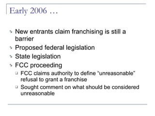 Early 2006 … New entrants claim franchising is still a barrier Proposed federal legislation State legislation FCC proceeding FCC claims authority to define “unreasonable” refusal to grant a franchise Sought comment on what should be considered unreasonable 
