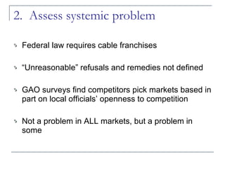 2.  Assess systemic problem Federal law requires cable franchises “ Unreasonable” refusals and remedies not defined GAO surveys find competitors pick markets based in part on local officials’ openness to competition Not a problem in ALL markets, but a problem in some 