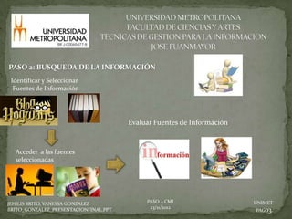 PASO 2: BUSQUEDA DE LA INFORMACIÓN
 Identificar y Seleccionar
  Fuentes de Información




                                       Evaluar Fuentes de Información


  Acceder a las fuentes
  seleccionadas




JEHILIS BRITO, VANESSA GONZALEZ             PASO 4 CMI                  UNIMET
                                             23/11/2012
BRITO_GONZALEZ_PRESENTACIONFINAL.PPT                                    PAG03.
 