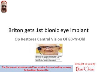 Briton gets 1st bionic eye implant
Op Restores Central Vision Of 80-Yr-Old
Brought to you by
The Nurses and attendants staff we provide for your healthy recovery
for bookings Contact Us:-
 