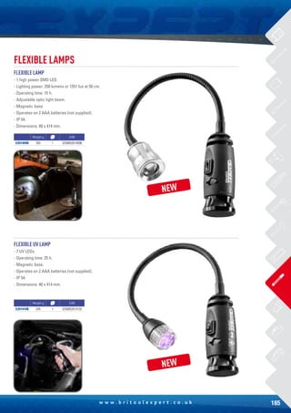 185w w w . b r i t o o l e x p e r t . c o . u k
FLEXIBLE LAMPS
FLEXIBLE LAMP
- 1 high power SMD LED.
- Lighting power: 250 lumens or 1551 lux at 50 cm.
- Operating time: 15 h.
- Adjustable optic light beam.
- Magnetic base.
- Operates on 2 AAA batteries (not supplied).
- IP 54.
- Dimensions: 40 x 414 mm.
FLEXIBLE UV LAMP
- 7 UV LEDs.
- Operating time: 25 h.
- Magnetic base.
- Operates on 2 AAA batteries (not supplied).
- IP 54.
- Dimensions: 40 x 414 mm.
Weight g EAN
E201409B 350 1 3258952014096
Weight g EAN
E201410B 335 1 3258952014102
NEW
NEW
 
