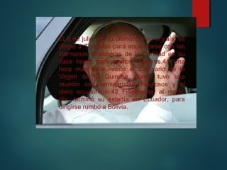 El 8 de julio, en su último día en el país, se
dirigió a Tumbaco para encontrarse con las
Hermanas Misioneras de la Caridad en su
casa hogar para adultos mayores.41 Una
hora más tarde, visitó el Santuario de la
Virgen de El Quinche, donde tuvo una
reunión con seminaristas, religiosos y el
clero ecuatoriano.42 Finalmente, al medio
día, terminó su estadía en Ecuador, para
dirigirse rumbo a Bolivia.
 