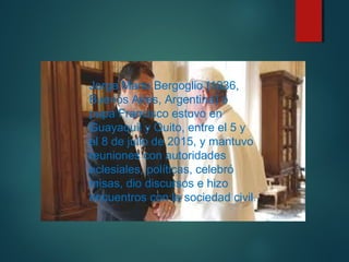 Jorge Mario Bergoglio (1936,
Buenos Aires, Argentina) o
papa Francisco estuvo en
Guayaquil y Quito, entre el 5 y
el 8 de julio de 2015, y mantuvo
reuniones con autoridades
eclesiales, políticas, celebró
misas, dio discursos e hizo
encuentros con la sociedad civil.
 