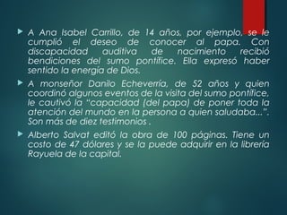  A Ana Isabel Carrillo, de 14 años, por ejemplo, se le
cumplió el deseo de conocer al papa. Con
discapacidad auditiva de nacimiento recibió
bendiciones del sumo pontífice. Ella expresó haber
sentido la energía de Dios.
 A monseñor Danilo Echeverría, de 52 años y quien
coordinó algunos eventos de la visita del sumo pontífice,
le cautivó la “capacidad (del papa) de poner toda la
atención del mundo en la persona a quien saludaba...”.
Son más de diez testimonios .
 Alberto Salvat editó la obra de 100 páginas. Tiene un
costo de 47 dólares y se la puede adquirir en la librería
Rayuela de la capital.
 