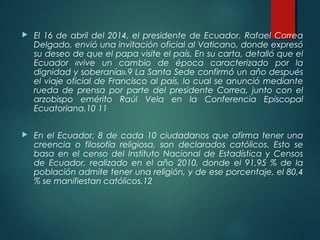  El 16 de abril del 2014, el presidente de Ecuador, Rafael Correa
Delgado, envió una invitación oficial al Vaticano, donde expresó
su deseo de que el papa visite el país. En su carta, detalló que el
Ecuador «vive un cambio de época caracterizado por la
dignidad y soberanía».9 La Santa Sede confirmó un año después
el viaje oficial de Francisco al país, lo cual se anunció mediante
rueda de prensa por parte del presidente Correa, junto con el
arzobispo emérito Raúl Vela en la Conferencia Episcopal
Ecuatoriana.10 11
 En el Ecuador, 8 de cada 10 ciudadanos que afirma tener una
creencia o filosofía religiosa, son declarados católicos. Esto se
basa en el censo del Instituto Nacional de Estadística y Censos
de Ecuador, realizado en el año 2010, donde el 91,95 % de la
población admite tener una religión, y de ese porcentaje, el 80,4
% se manifiestan católicos.12
 