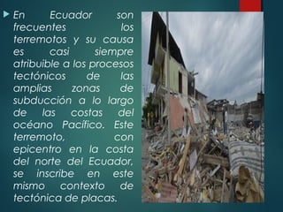  En Ecuador son
frecuentes los
terremotos y su causa
es casi siempre
atribuible a los procesos
tectónicos de las
amplias zonas de
subducción a lo largo
de las costas del
océano Pacífico. Este
terremoto, con
epicentro en la costa
del norte del Ecuador,
se inscribe en este
mismo contexto de
tectónica de placas.
 