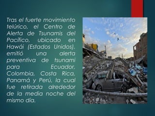 Tras el fuerte movimiento
telúrico, el Centro de
Alerta de Tsunamis del
Pacífico, ubicado en
Hawái (Estados Unidos),
emitió una alerta
preventiva de tsunami
para Ecuador,
Colombia, Costa Rica,
Panamá y Perú, la cual
fue retirada alrededor
de la media noche del
mismo día.
 