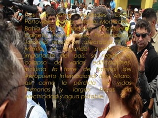  Tras el sismo ciudades como
Portoviejo, Manta, Chone, Montecristi,
Bahía de Caráquez, Rocafuerte,
Calceta, Puerto López, Pedernales y
Jaramijó resultaron afectadas.19 En
Manta, el segundo puerto más
importante del país, se registró el
colapso de varias edificaciones,
incluida la torre de control del
Aeropuerto Internacional Eloy Alfaro,
así como la pérdida de vidas
humanas y largas horas sin
electricidad y agua potable.
 