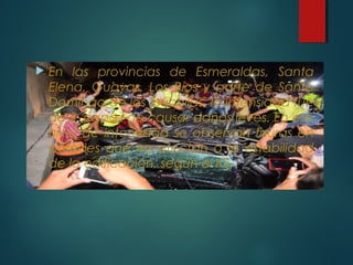  En las provincias de Esmeraldas, Santa
Elena, Guayas, Los Ríos y parte de Santo
Domingo de los Tsáchilas, la intensidad fue
de 5, capaz de causar daños leves. En ese
nivel de intensidad se observan fisuras en
paredes que no afectan a la estabilidad
de la edificación, según el IG.
 