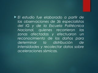  El estudio fue elaborado a partir de
las observaciones de 36 especialistas
del IG y de la Escuela Politécnica
Nacional, quienes recorrieron las
zonas afectadas y efectuaron un
reconocimiento de los daños para
determinar la distribución de
intensidades y recolectar datos sobre
aceleraciones sísmicas.
 