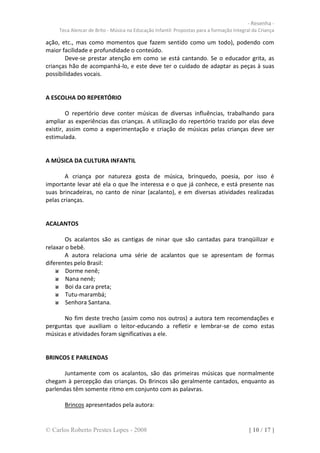 - Resenha -
     Teca Alencar de Brito - Música na Educação Infantil: Propostas para a formação Integral da Criança

ação, etc., mas como momentos que fazem sentido como um todo), podendo com
maior facilidade e profundidade o conteúdo.
        Deve-se prestar atenção em como se está cantando. Se o educador grita, as
crianças hão de acompanhá-lo, e este deve ter o cuidado de adaptar as peças à suas
possibilidades vocais.


A ESCOLHA DO REPERTÓRIO

         O repertório deve conter músicas de diversas influências, trabalhando para
ampliar as experiências das crianças. A utilização do repertório trazido por elas deve
existir, assim como a experimentação e criação de músicas pelas crianças deve ser
estimulada.


A MÚSICA DA CULTURA INFANTIL

       A criança por natureza gosta de música, brinquedo, poesia, por isso é
importante levar até ela o que lhe interessa e o que já conhece, e está presente nas
suas brincadeiras, no canto de ninar (acalanto), e em diversas atividades realizadas
pelas crianças.


ACALANTOS

        Os acalantos são as cantigas de ninar que são cantadas para tranqüilizar e
relaxar o bebê.
        A autora relaciona uma série de acalantos que se apresentam de formas
diferentes pelo Brasil:
        Dorme nenê;
        Nana nenê;
        Boi da cara preta;
        Tutu-marambá;
        Senhora Santana.

      No fim deste trecho (assim como nos outros) a autora tem recomendações e
perguntas que auxiliam o leitor-educando a refletir e lembrar-se de como estas
músicas e atividades foram significativas a ele.


BRINCOS E PARLENDAS

       Juntamente com os acalantos, são das primeiras músicas que normalmente
chegam à percepção das crianças. Os Brincos são geralmente cantados, enquanto as
parlendas têm somente ritmo em conjunto com as palavras.

       Brincos apresentados pela autora:


© Carlos Roberto Prestes Lopes - 2008                                                      [ 10 / 17 ]
 