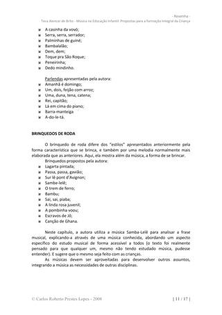 - Resenha -
     Teca Alencar de Brito - Música na Educação Infantil: Propostas para a formação Integral da Criança

       A casinha da vovó;
       Serra, serra, serrador;
       Palminhas de guiné;
       Bambalalão;
       Dem, dem;
       Toque pra São Roque;
       Peneirinha;
       Dedo mindinho.

       Parlendas apresentadas pela autora:
       Amanhã é domingo;
       Um, dois, feijão com arroz;
       Uma, duna, tena, catena;
       Rei, capitão;
       Lá em cima do piano;
       Barra-manteiga
       A-do-le-tá.


BRINQUEDOS DE RODA

       O brinquedo de roda difere dos “estilos” apresentados anteriormente pela
forma característica que se brinca, e também por uma melodia normalmente mais
elaborada que as anteriores. Aqui, ela mostra além da música, a forma de se brincar.
       Brinquedos propostos pela autora:
       Lagarta pintada;
       Passa, passa, gavião;
       Sur lê pont d’Avignon;
       Sambe-lelê;
       O trem de ferro;
       Bambu;
       Sai, sai, piaba;
       A linda rosa juvenil;
       A pombinha voou;
       Escravos de Jô;
       Canção de Ghana.

       Neste capítulo, a autora utiliza a música Samba-Lelê para analisar a frase
musical, explicando-a através de uma música conhecida, abordando um aspecto
específico do estudo musical de forma acessível a todos (o texto foi realmente
pensado para que qualquer um, mesmo não tendo estudado música, pudesse
entender). E sugere que o mesmo seja feito com as crianças.
       As músicas devem ser aproveitadas para desenvolver outros assuntos,
integrando a música as necessidades de outras disciplinas.




© Carlos Roberto Prestes Lopes - 2008                                                      [ 11 / 17 ]
 