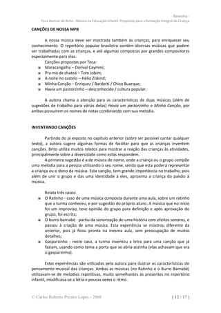 - Resenha -
     Teca Alencar de Brito - Música na Educação Infantil: Propostas para a formação Integral da Criança

CANÇÕES DE NOSSA MPB

       A nossa música deve ser mostrada também às crianças, para enriquecer seu
conhecimento. O repertório popular brasileiro contém diversas músicas que podem
ser trabalhadas com as crianças, e até algumas compostas por grandes compositores
especialmente para elas.
       Canções propostas por Teca:
        Maracangalha – Dorival Caymmi;
        Pra mó de chateá – Tom Jobim;
        A noite no castelo – Hélio Ziskind;
        Minha Canção – Enriquez / Bardotti / Chico Buarque;
        Havia um pastorzinho – desconhecido / cultura popular;

       A autora chama a atenção para as características de duas músicas (além de
sugestões de trabalho para várias delas) Havia um pastorzinho e Minha Canção, por
ambas possuírem os nomes de notas combinando com sua melodia.


INVENTANDO CANÇÕES

        Partindo do já exposto no capítulo anterior (sobre ser possível cantar qualquer
texto), a autora sugere algumas formas de facilitar para que as crianças inventem
canções. Brito utiliza muitos relatos para mostrar a reação das crianças às atividades,
principalmente sobre a diversidade como estas respondem.
        A primeira sugestão é a de música de nome, onde a criança ou o grupo compõe
uma melodia para a pessoa utilizando o seu nome, sendo que esta poderá representar
a criança ou o dono da música. Esta canção, tem grande importância no trabalho, pois
além de unir o grupo e das uma identidade à eles, aproxima a criança do paixão à
música.

       Relata três casos:
       O Ratinho - caso de uma música composta durante uma aula, sobre um ratinho
       que a turma conheceu, e por sugestão do próprio aluno. A música que no início
       foi um improviso, teve opinião do grupo para definição e após aprovação do
       grupo, foi escrita;
       O burro barnabé - partiu da sonorização de uma história com efeitos sonoros, e
       passou à criação de uma música. Esta experiência se mostrou diferente da
       anterior, pois já ficou pronta na mesma aula, sem preocupação de muitos
       detalhes;
       Gasparzinho - neste caso, a turma inventou a letra para uma canção que já
       faziam, usando como tema a porta que se abria sozinha (elas achavam que era
       o gasparzinho).

        Estas experiências são utilizadas pela autora para ilustrar as características do
pensamento musical das crianças. Ambas as músicas (no Ratinho e o Burro Barnabé)
utilizavam-se de melodias repetitivas, muito semelhantes às presentes no repertório
infantil, modificava-se a letra e poucas vezes o ritmo.


© Carlos Roberto Prestes Lopes - 2008                                                      [ 12 / 17 ]
 