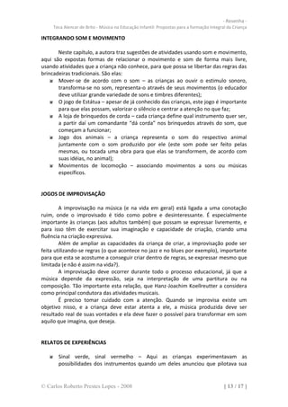 - Resenha -
     Teca Alencar de Brito - Música na Educação Infantil: Propostas para a formação Integral da Criança

INTEGRANDO SOM E MOVIMENTO

       Neste capítulo, a autora traz sugestões de atividades usando som e movimento,
aqui são expostas formas de relacionar o movimento e som de forma mais livre,
usando atividades que a criança não conhece, para que possa se libertar das regras das
brincadeiras tradicionais. São elas:
       Mover-se de acordo com o som – as crianças ao ouvir o estimulo sonoro,
       transforma-se no som, representa-o através de seus movimentos (o educador
       deve utilizar grande variedade de sons e timbres diferentes);
       O jogo de Estátua – apesar de já conhecido das crianças, este jogo é importante
       para que elas possam, valorizar o silêncio e centrar a atenção no que faz;
       A loja de brinquedos de corda – cada criança define qual instrumento quer ser,
       a partir daí um comandante “dá corda” nos brinquedos através do som, que
       começam a funcionar;
       Jogo dos animais – a criança representa o som do respectivo animal
       juntamente com o som produzido por ele (este som pode ser feito pelas
       mesmas, ou tocada uma obra para que elas se transformem, de acordo com
       suas idéias, no animal);
       Movimentos de locomoção – associando movimentos a sons ou músicas
       específicos.


JOGOS DE IMPROVISAÇÃO

        A improvisação na música (e na vida em geral) está ligada a uma conotação
ruim, onde o improvisado é tido como pobre e desinteressante. É especialmente
importante às crianças (aos adultos também) que possam se expressar livremente, e
para isso têm de exercitar sua imaginação e capacidade de criação, criando uma
fluência na criação expressiva.
        Além de ampliar as capacidades da criança de criar, a improvisação pode ser
feita utilizando-se regras (o que acontece no jazz e no blues por exemplo), importante
para que esta se acostume a conseguir criar dentro de regras, se expressar mesmo que
limitada (e não é assim na vida?).
        A improvisação deve ocorrer durante todo o processo educacional, já que a
música depende da expressão, seja na interpretação de uma partitura ou na
composição. Tão importante esta relação, que Hanz-Joachim Koellreutter a considera
como principal condutora das atividades musicais.
        É preciso tomar cuidado com a atenção. Quando se improvisa existe um
objetivo nisso, e a criança deve estar atenta a ele, a música produzida deve ser
resultado real de suas vontades e ela deve fazer o possível para transformar em som
aquilo que imagina, que deseja.


RELATOS DE EXPERIÊNCIAS

       Sinal verde, sinal vermelho – Aqui as crianças experimentavam as
       possibilidades dos instrumentos quando um deles anunciou que pilotava sua


© Carlos Roberto Prestes Lopes - 2008                                                      [ 13 / 17 ]
 