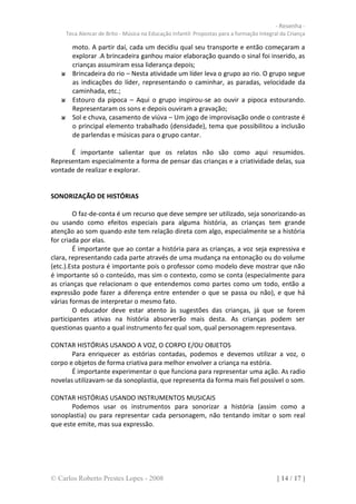 - Resenha -
     Teca Alencar de Brito - Música na Educação Infantil: Propostas para a formação Integral da Criança

       moto. A partir daí, cada um decidiu qual seu transporte e então começaram a
       explorar .A brincadeira ganhou maior elaboração quando o sinal foi inserido, as
       crianças assumiram essa liderança depois;
       Brincadeira do rio – Nesta atividade um líder leva o grupo ao rio. O grupo segue
       as indicações do líder, representando o caminhar, as paradas, velocidade da
       caminhada, etc.;
       Estouro da pipoca – Aqui o grupo inspirou-se ao ouvir a pipoca estourando.
       Representaram os sons e depois ouviram a gravação;
       Sol e chuva, casamento de viúva – Um jogo de improvisação onde o contraste é
       o principal elemento trabalhado (densidade), tema que possibilitou a inclusão
       de parlendas e músicas para o grupo cantar.

      É importante salientar que os relatos não são como aqui resumidos.
Representam especialmente a forma de pensar das crianças e a criatividade delas, sua
vontade de realizar e explorar.


SONORIZAÇÃO DE HISTÓRIAS

        O faz-de-conta é um recurso que deve sempre ser utilizado, seja sonorizando-as
ou usando como efeitos especiais para alguma história, as crianças tem grande
atenção ao som quando este tem relação direta com algo, especialmente se a história
for criada por elas.
        É importante que ao contar a história para as crianças, a voz seja expressiva e
clara, representando cada parte através de uma mudança na entonação ou do volume
(etc.).Esta postura é importante pois o professor como modelo deve mostrar que não
é importante só o conteúdo, mas sim o contexto, como se conta (especialmente para
as crianças que relacionam o que entendemos como partes como um todo, então a
expressão pode fazer a diferença entre entender o que se passa ou não), e que há
várias formas de interpretar o mesmo fato.
        O educador deve estar atento às sugestões das crianças, já que se forem
participantes ativas na história absorverão mais desta. As crianças podem ser
questionas quanto a qual instrumento fez qual som, qual personagem representava.

CONTAR HISTÓRIAS USANDO A VOZ, O CORPO E/OU OBJETOS
       Para enriquecer as estórias contadas, podemos e devemos utilizar a voz, o
corpo e objetos de forma criativa para melhor envolver a criança na estória.
       É importante experimentar o que funciona para representar uma ação. As radio
novelas utilizavam-se da sonoplastia, que representa da forma mais fiel possível o som.

CONTAR HISTÓRIAS USANDO INSTRUMENTOS MUSICAIS
       Podemos usar os instrumentos para sonorizar a história (assim como a
sonoplastia) ou para representar cada personagem, não tentando imitar o som real
que este emite, mas sua expressão.




© Carlos Roberto Prestes Lopes - 2008                                                      [ 14 / 17 ]
 