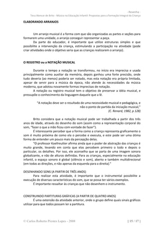 - Resenha -
     Teca Alencar de Brito - Música na Educação Infantil: Propostas para a formação Integral da Criança

ELABORANDO ARRANJOS


        Um arranjo musical é a forma com que são organizadas as partes e seções para
formarem uma unidade, o arranjo conseguir representar a peça.
        Da parte do educador, é importante que utilize estruturas simples e que
possibilite a intervenção da criança, estimulando a participação na atividade (pode
criar atividades onde o objetivo seria que as crianças realizarem o arranjo).


O REGISTRO ou a NOTAÇÃO MUSICAL

       Durante o tempo a notação se transformou, no início era imprecisa e usada
principalmente como auxiliar da memória, depois ganhou uma forte precisão, onde
tudo deveria (ao menos) poderia ser notado, mas esta notação era própria limitada,
apesar de servir para a música da época, não atende ás necessidades da música
moderna, que adotou novamente formas imprecisas de notação.
       A notação ou registro musical tem o objetivo de preservar a idéia musical, e
pressupõe o conhecimento da linguagem daquele que a lê.

          “A notação deve ser o resultado de uma necessidade musical e pedagógica, e
                                         não o ponto de partida da iniciação musical,”
                                                             (C. Renard, 1982, p 128)

        Brito considera que a notação musical pode ser trabalhada a partir dos três
anos de idade, através do desenho do som (assim como a representação corporal do
som, “fazer o que a mão ficou com vontade de fazer”).
        É interessante perceber que a forma como a criança representa graficamente o
som é muito próxima de como ela o percebe e executa, e este pode ser uma ótima
forma de entender um pouco mais da percepção delas.
        “O professor Koellreutter afirma ainda que o poder de abstração das crianças é
muito grande, levando em conta que elas percebem primeiro o todo e depois o
particular, os detalhes. Por isso, ele aconselha que se parta de uma imagem sonora
globalizante, e não de alturas definidas. Para as crianças, especialmente na educação
infantil, o espaço sonoro é global (silêncio e som), aberto e também multidirecional
(em todas as direções, e não apenas da esquerda para a direita).”

DESENHANDO SONS (A PARTIR DE TRÊS ANOS)
      Para realizar esta atividade, é importante que o instrumental possibilite a
execução de diversas características do som, que se possa ter vários exemplos.
      É importante ressaltar às crianças que não desenhem o instrumento.


CONSTRUINDO PARTITURAS GRÁFICAS (A PARTIR DE QUATRO ANOS)
         É uma extensão da atividade anterior, onde o grupo define quais sinais gráficos
utilizar para que todos possam ler a partitura.




© Carlos Roberto Prestes Lopes - 2008                                                      [ 15 / 17 ]
 