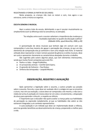 - Resenha -
     Teca Alencar de Brito - Música na Educação Infantil: Propostas para a formação Integral da Criança

REGISTRANDO A FORMA (A PARTIR DE SEIS ANOS)
       Nesta proposta, as crianças não mais se notam o som, mas agora a sua
estrutura, como a música se organiza.


ESCUTA SONORA E MUSICAL

       Aqui a autora trata da escuta, delimitando o que é escutar musicalmente ou
simplesmente ouvir (a diferença está na consciência, na atenção).

             “As relações entre ouvir e escutar salientam a importância das mudanças e
                                 resultados esperados no quadro da educação auditiva”
                                             (Abbadie-Gillie, apud Akoschky, 2000, p.20)

        A apresentação de obras musicais que tenham algo em comum com suas
composições é uma boa maneira de aguçar a percepção das crianças, já que um dos
elementos de comparação elas já conhecem e tem uma relação mais forte. O material
utilizado deve representar o maior número possível de gêneros e estilos musicais, deve
ser curto e apresentar claramente as características desejadas durante o trabalho.
        São sugeridas pela autora algumas peças, que tem elementos interessantes,
sendo que muitas foram compostas para este fim:
        Pedro e o lobo – Sergei Prokkofiev;
        O carnaval dos animais – Camille Saint-Saens;
        O aprendiz de Feiticeiro – Paul Dukas;
        Sinfonia dos brinquedos – Leopold Mozart;




                  OBSERVAÇÃO, REGISTRO E AVALIAÇÃO

        Após apresentar a legislação sobre o assunto, a autora propõe sua posição
sobre o assunto. Para ela, o que deve ser avaliado não é o estágio em que se encontra
o aluno, mas sim sua evolução, o aluno deve ser comparado a ele mesmo, e não com a
média da turma.A avaliação em música deve ter em vista o envolvimento, a disposição
do aluno para aprender e discutir, o respeito ao silêncio.
        É importante que o educador não queira avaliar a criança pelas sua habilidades
de percepção ou expressão isoladamente, já que as habilidades não valem se não
estiverem integradas a um contexto representativo.
        A auto-avaliação é um método que deve ser implementado desde a infância,
pois traz grandes benefícios ao desenvolvimento da criança, preparando-a melhor para
a vida.




© Carlos Roberto Prestes Lopes - 2008                                                      [ 16 / 17 ]
 