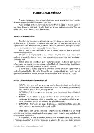 - Resenha -
       Teca Alencar de Brito - Música na Educação Infantil: Propostas para a formação Integral da Criança

                               POR QUE EXISTE MÚSICA?

        É com esta pergunta feita por um aluno seu que a autora inicia este capítulo,
relatando um diálogo ocorrido durante uma aula.
        Neste diálogo, primeiramente os alunos mostram os tipos de música segundo
sua visão, depois se inicia outro trecho da conversa, que parte da pergunta "Por que
existe som?", sobre a qual o tema é expandido.


SOBRE O SOM E O SILÊNCIO

       Teca de Brito chama a atenção para a percepção do som, o ouvir como parte da
integração entre o Homem e o meio no qual este vive. Os sons que nos cercam são
expressões da vida, do movimento, e indicam situações, ambientes, paisagens sonoras,
que representam o meio e a presença do Homem neste.
       Som é tudo o que soa!Tudo o que o ouvido percebe sob a forma de
movimentos vibratórios...
       Silêncio não é simplesmente a ausência de som, mas sim a ausência de sons
audíveis. Já que tudo vibra, o tempo todo há movimento gerador de som, sendo este
audível ou não.
       Temos ainda de considerar que a cultura na qual o indivíduo está inserido
influencia na sua escuta, exemplo disso é a dificuldade, de nós ocidentais, de distinguir
e reproduzir os microtons presentes na música indiana.
       É assim que a autora explora o universo sonoro antes de apresentar os
parâmetros/qualidades do som (conjunto de características do som, ou de
agrupamentos sonoros, física e objetivamente definíveis, H.-J. Koellreutter, 1990).


O SOM TEM QUALIDADES (ou parâmetros)

        ALTURA - Um som pode ser grave ou agudo, dependendo de sua freqüência
         (número de vibrações por segundo).Quanto menor for a freqüência, mais grave
         será o som, e quanto maior, mais agudo será;
        INTENSIDADE - Um som pode ser forte ou fraco, dependendo da amplitude de
         sua onda;
        TIMBRE - É a característica que personaliza o som, por exemplo, uma mesma
         nota pode ser tocada no piano e no violão, com a mesma intensidade, e você
         poderá distinguir de qual instrumento é o som pelo timbre;
        DENSIDADE - Refere-se a um grupo de sons, onde o adensamento ou rarefação,
         maior ou menor agrupamento de sons é ouvido.

      Brito, aborda com vários exemplos a importância da audição para um maior
entendimento do meio e sua interação com os sons que o cercam, sons portadores de
informações e significados.
      A autora toca, ao final do capítulo, num assunto importante, mas pouco falado,
a "ecologia acústica", a imensa variedade e volume de sons aos quais estamos


© Carlos Roberto Prestes Lopes - 2008                                                         [ 2 / 17 ]
 