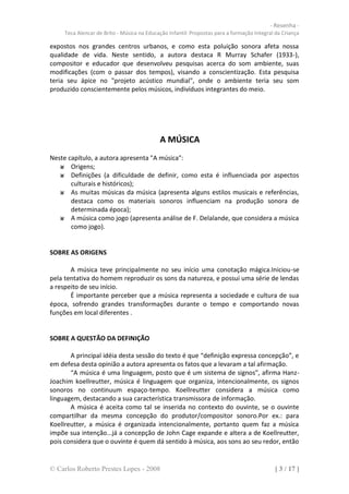 - Resenha -
     Teca Alencar de Brito - Música na Educação Infantil: Propostas para a formação Integral da Criança

expostos nos grandes centros urbanos, e como esta poluição sonora afeta nossa
qualidade de vida. Neste sentido, a autora destaca R Murray Schafer (1933-),
compositor e educador que desenvolveu pesquisas acerca do som ambiente, suas
modificações (com o passar dos tempos), visando a conscientização. Esta pesquisa
teria seu ápice no "projeto acústico mundial", onde o ambiente teria seu som
produzido conscientemente pelos músicos, indivíduos integrantes do meio.




                                            A MÚSICA
Neste capítulo, a autora apresenta "A música":
       Origens;
       Definições (a dificuldade de definir, como esta é influenciada por aspectos
       culturais e históricos);
       As muitas músicas da música (apresenta alguns estilos musicais e referências,
       destaca como os materiais sonoros influenciam na produção sonora de
       determinada época);
       A música como jogo (apresenta análise de F. Delalande, que considera a música
       como jogo).


SOBRE AS ORIGENS

       A música teve principalmente no seu início uma conotação mágica.Iniciou-se
pela tentativa do homem reproduzir os sons da natureza, e possui uma série de lendas
a respeito de seu início.
       É importante perceber que a música representa a sociedade e cultura de sua
época, sofrendo grandes transformações durante o tempo e comportando novas
funções em local diferentes .


SOBRE A QUESTÃO DA DEFINIÇÃO

       A principal idéia desta sessão do texto é que “definição expressa concepção”, e
em defesa desta opinião a autora apresenta os fatos que a levaram a tal afirmação.
       “A música é uma linguagem, posto que é um sistema de signos”, afirma Hanz-
Joachim koellreutter, música é linguagem que organiza, intencionalmente, os signos
sonoros no continuum espaço-tempo. Koellreutter considera a música como
linguagem, destacando a sua característica transmissora de informação.
       A música é aceita como tal se inserida no contexto do ouvinte, se o ouvinte
compartilhar da mesma concepção do produtor/compositor sonoro.Por ex.: para
Koellreutter, a música é organizada intencionalmente, portanto quem faz a música
impõe sua intenção...já a concepção de John Cage expande e altera a de Koellreutter,
pois considera que o ouvinte é quem dá sentido à música, aos sons ao seu redor, então


© Carlos Roberto Prestes Lopes - 2008                                                       [ 3 / 17 ]
 